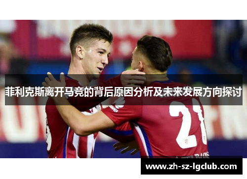 菲利克斯离开马竞的背后原因分析及未来发展方向探讨 菲利克斯离开马竞的背后原因分析及未来发展方向探讨