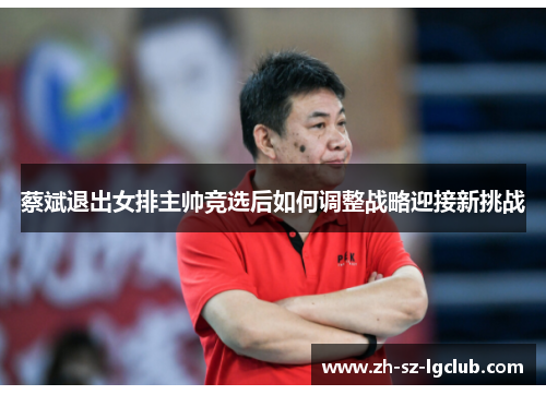 蔡斌退出女排主帅竞选后如何调整战略迎接新挑战 蔡斌退出女排主帅竞选后如何调整战略迎接新挑战
