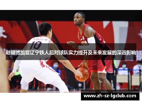 赵健博加盟辽宁铁人后对球队实力提升及未来发展的深远影响 赵健博加盟辽宁铁人后对球队实力提升及未来发展的深远影响