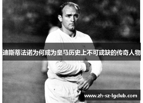 迪斯蒂法诺为何成为皇马历史上不可或缺的传奇人物