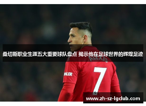 桑切斯职业生涯五大重要球队盘点 揭示他在足球世界的辉煌足迹 桑切斯职业生涯五大重要球队盘点 揭示他在足球世界的辉煌足迹