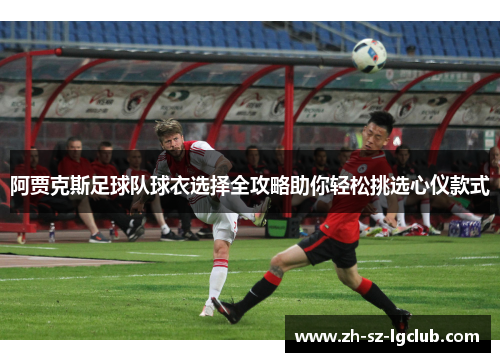 阿贾克斯足球队球衣选择全攻略助你轻松挑选心仪款式 阿贾克斯足球队球衣选择全攻略助你轻松挑选心仪款式