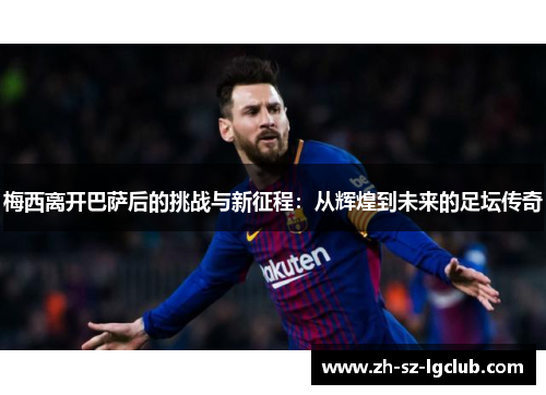 梅西离开巴萨后的挑战与新征程：从辉煌到未来的足坛传奇