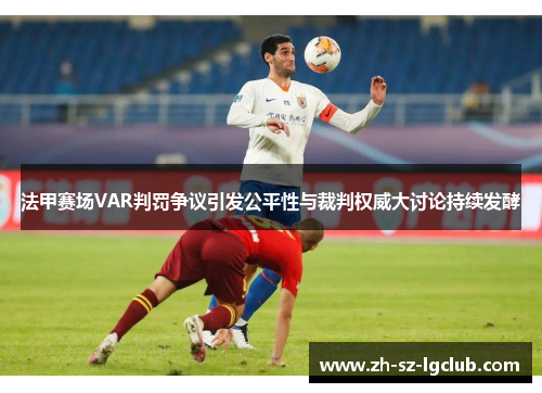 法甲赛场VAR判罚争议引发公平性与裁判权威大讨论持续发酵 法甲赛场VAR判罚争议引发公平性与裁判权威大讨论持续发酵