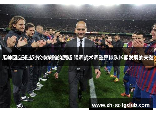 瓜帅回应球迷对轮换策略的质疑 强调战术调整是球队长期发展的关键