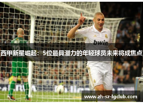 西甲新星崛起：5位最具潜力的年轻球员未来将成焦点