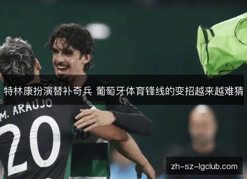 特林康扮演替补奇兵 葡萄牙体育锋线的变招越来越难猜 特林康扮演替补奇兵 葡萄牙体育锋线的变招越来越难猜